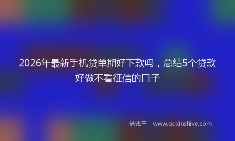 2026年最新手机贷单期好下款吗，总结5个贷款好做不看征信的口子