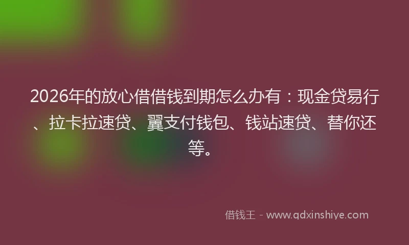 2026年的放心借借钱到期怎么办有：现金贷易行、拉卡拉速贷、翼支付钱包、钱站速贷、替你还等。