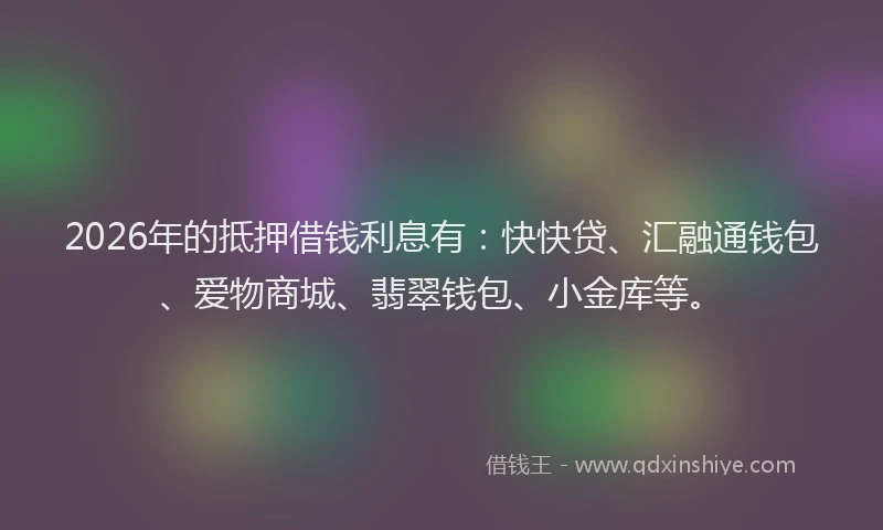 2026年的抵押借钱利息有：快快贷、汇融通钱包、爱物商城、翡翠钱包、小金库等。