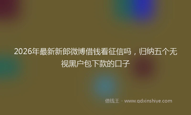 2026年最新新郎微博借钱看征信吗，归纳五个无视黑户包下款的口子