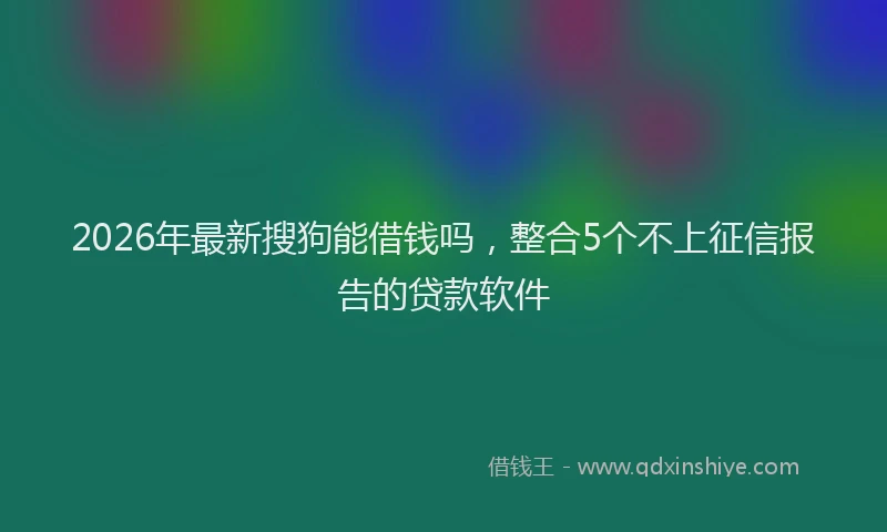 2026年最新搜狗能借钱吗，整合5个不上征信报告的贷款软件