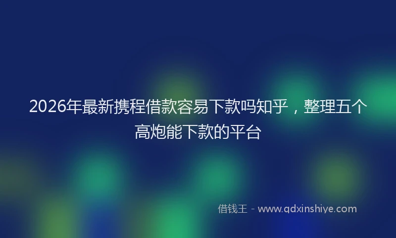 2026年最新携程借款容易下款吗知乎，整理五个高炮能下款的平台