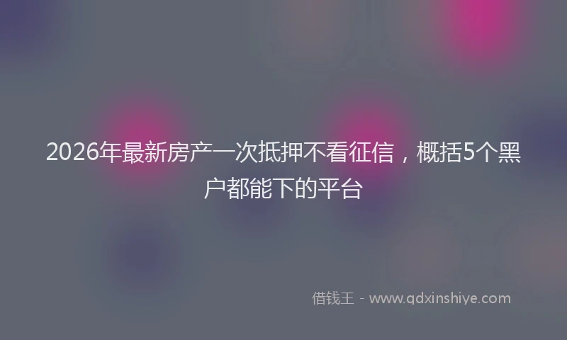 2026年最新房产一次抵押不看征信，概括5个黑户都能下的平台