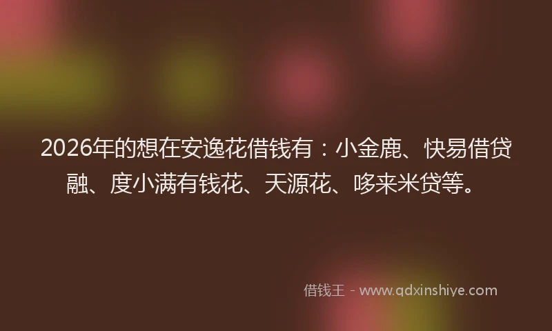 2026年的想在安逸花借钱有：小金鹿、快易借贷融、度小满有钱花、天源花、哆来米贷等。