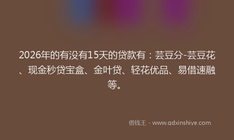2026年的有没有15天的贷款有：芸豆分-芸豆花、现金秒贷宝盒、金叶贷、轻花优品、易借速融等。
