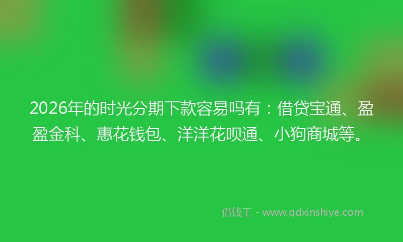 2026年的时光分期下款容易吗有：借贷宝通、盈盈金科、惠花钱包、洋洋花呗通、小狗商城等。