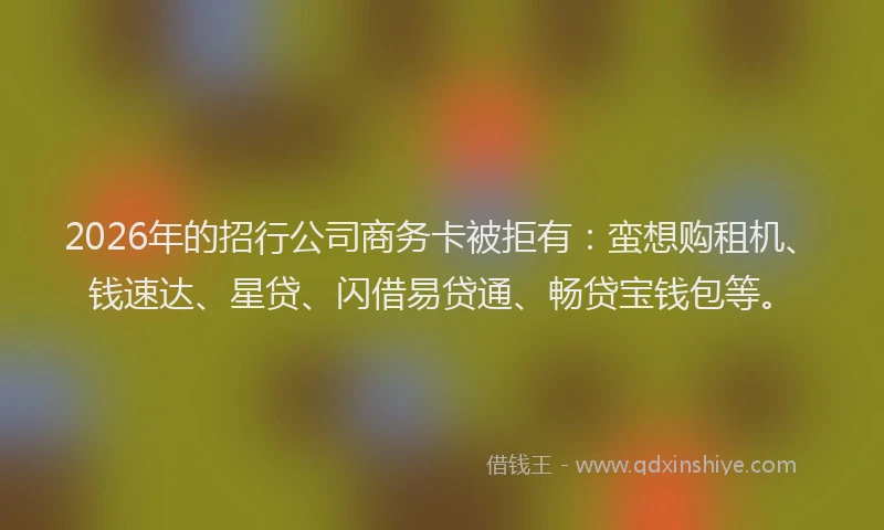 2026年的招行公司商务卡被拒有：蛮想购租机、钱速达、星贷、闪借易贷通、畅贷宝钱包等。
