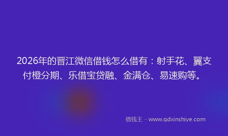 2026年的晋江微信借钱怎么借有：射手花、翼支付橙分期、乐借宝贷融、金满仓、易速购等。