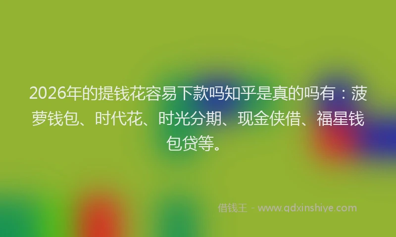 2026年的提钱花容易下款吗知乎是真的吗有：菠萝钱包、时代花、时光分期、现金侠借、福星钱包贷等。