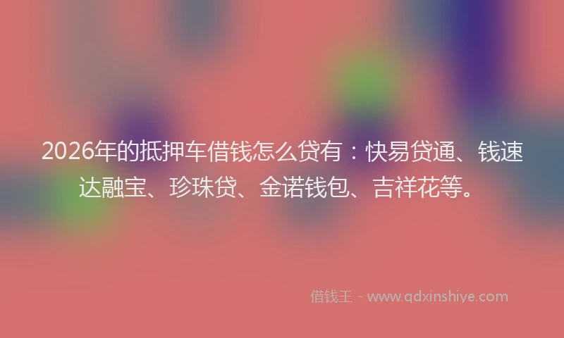 2026年的抵押车借钱怎么贷有：快易贷通、钱速达融宝、珍珠贷、金诺钱包、吉祥花等。