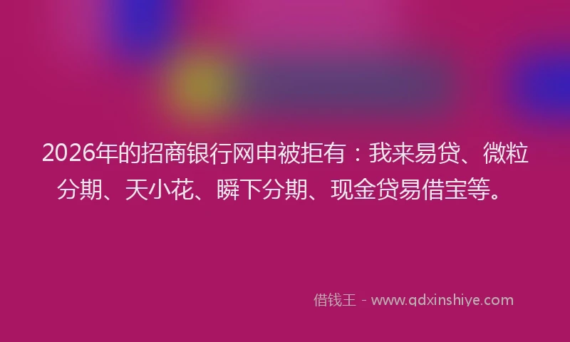 2026年的招商银行网申被拒有：我来易贷、微粒分期、天小花、瞬下分期、现金贷易借宝等。