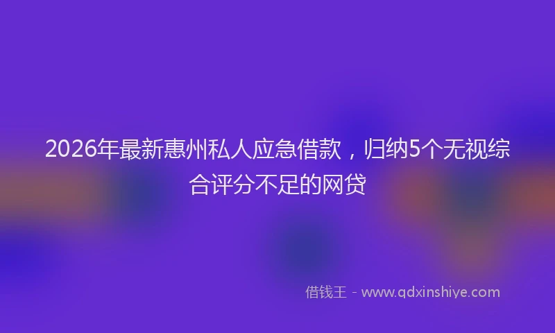 2026年最新惠州私人应急借款，归纳5个无视综合评分不足的网贷