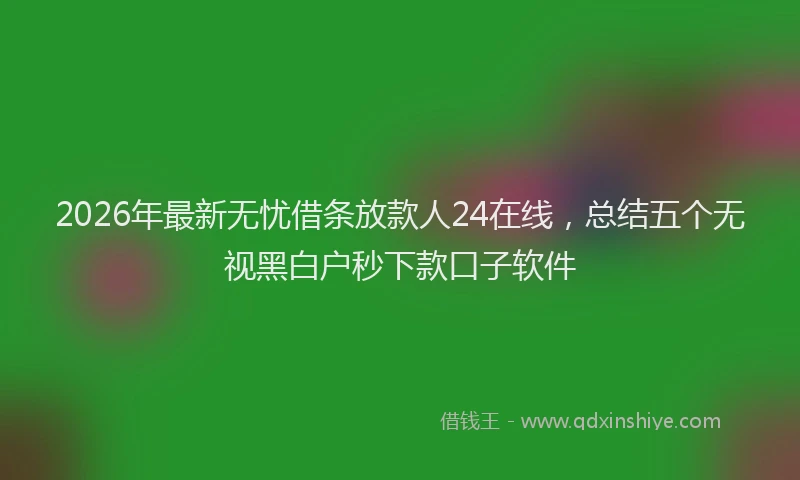 2026年最新无忧借条放款人24在线，总结五个无视黑白户秒下款口子软件
