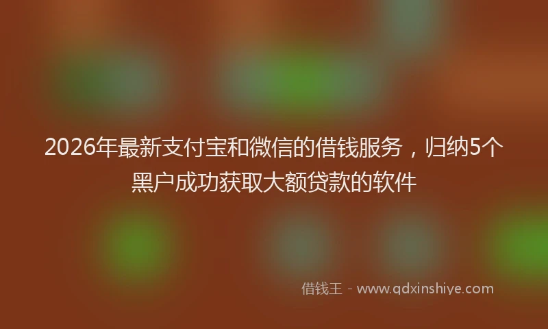 2026年最新支付宝和微信的借钱服务，归纳5个黑户成功获取大额贷款的软件