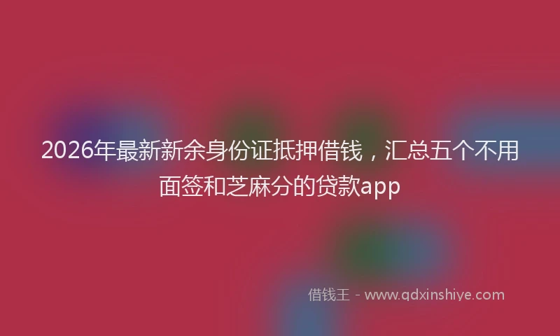 2026年最新新余身份证抵押借钱，汇总五个不用面签和芝麻分的贷款app