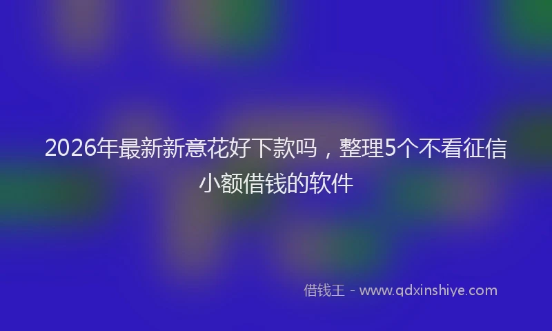 2026年最新新意花好下款吗，整理5个不看征信小额借钱的软件