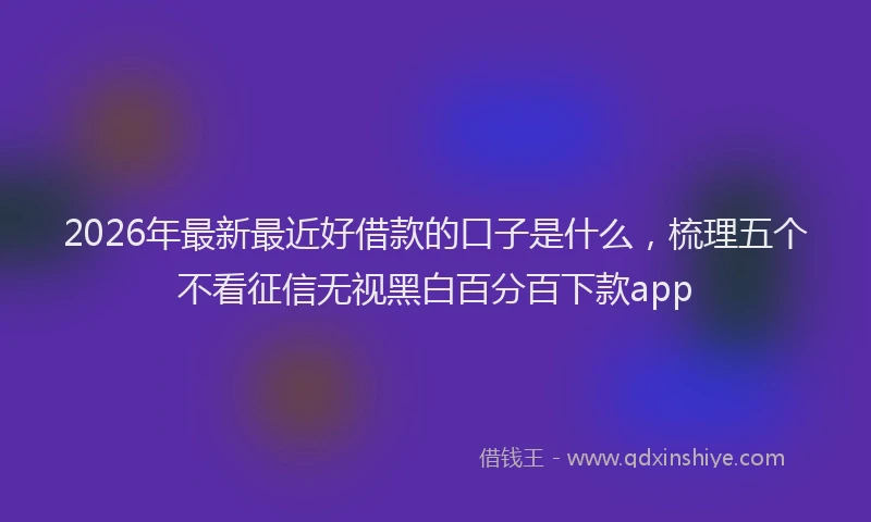 2026年最新最近好借款的口子是什么，梳理五个不看征信无视黑白百分百下款app
