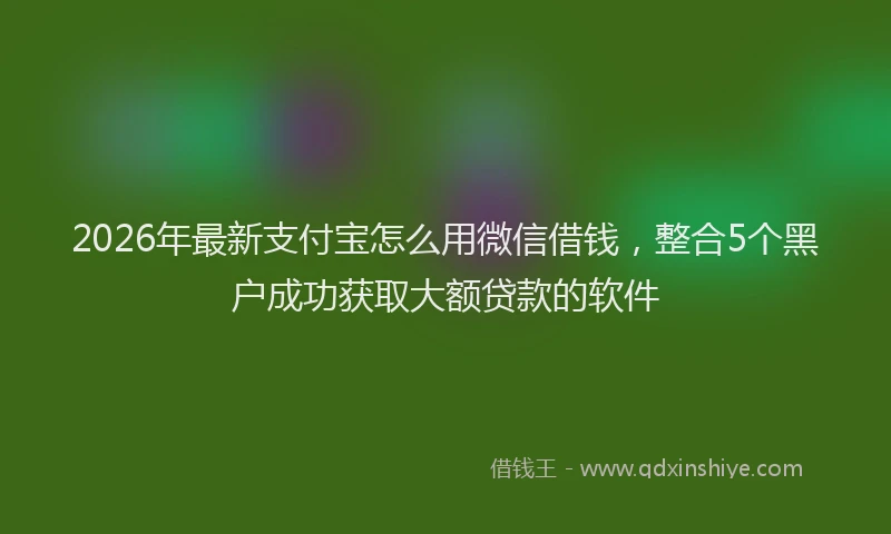 2026年最新支付宝怎么用微信借钱，整合5个黑户成功获取大额贷款的软件
