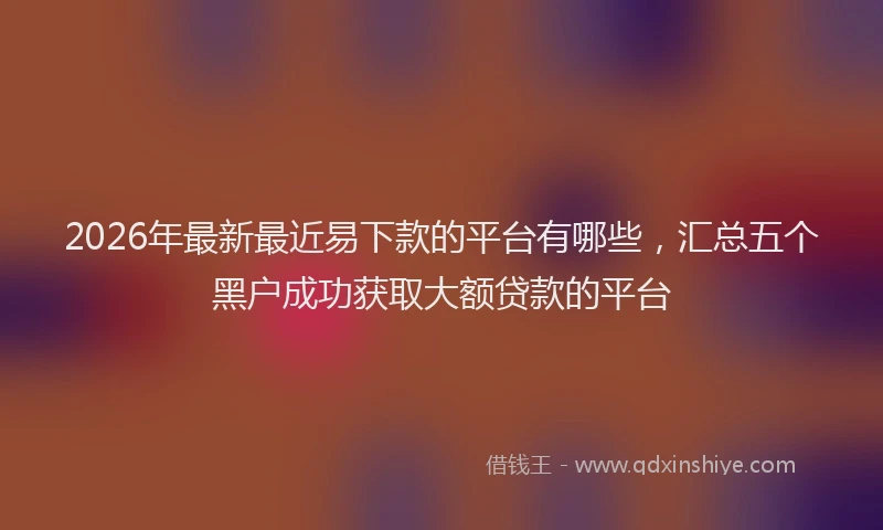 2026年最新最近易下款的平台有哪些，汇总五个黑户成功获取大额贷款的平台