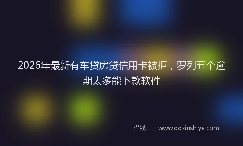 2026年最新有车贷房贷信用卡被拒，罗列五个逾期太多能下款软件