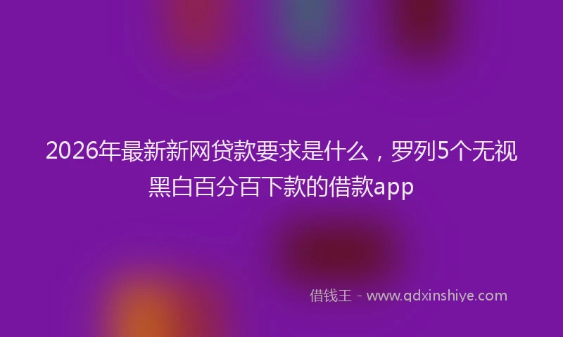 2026年最新新网贷款要求是什么，罗列5个无视黑白百分百下款的借款app