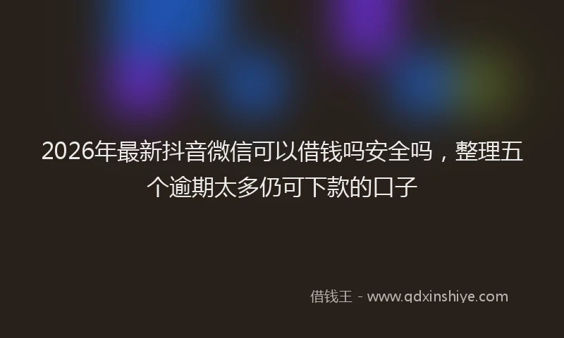 2026年最新抖音微信可以借钱吗安全吗，整理五个逾期太多仍可下款的口子