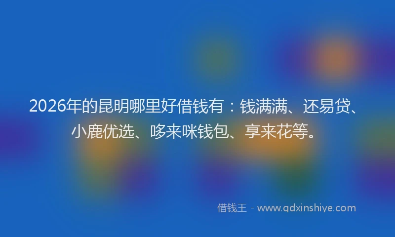 2026年的昆明哪里好借钱有：钱满满、还易贷、小鹿优选、哆来咪钱包、享来花等。