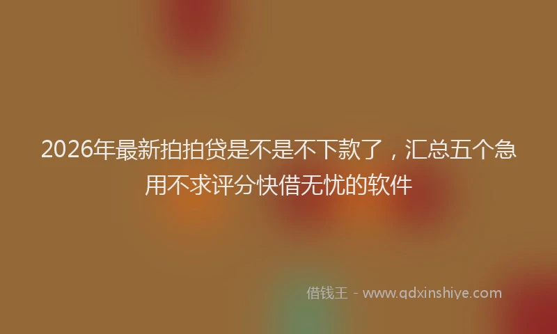 2026年最新拍拍贷是不是不下款了，汇总五个急用不求评分快借无忧的软件