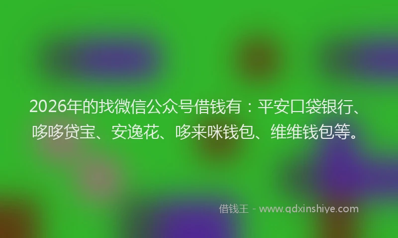 2026年的找微信公众号借钱有：平安口袋银行、哆哆贷宝、安逸花、哆来咪钱包、维维钱包等。
