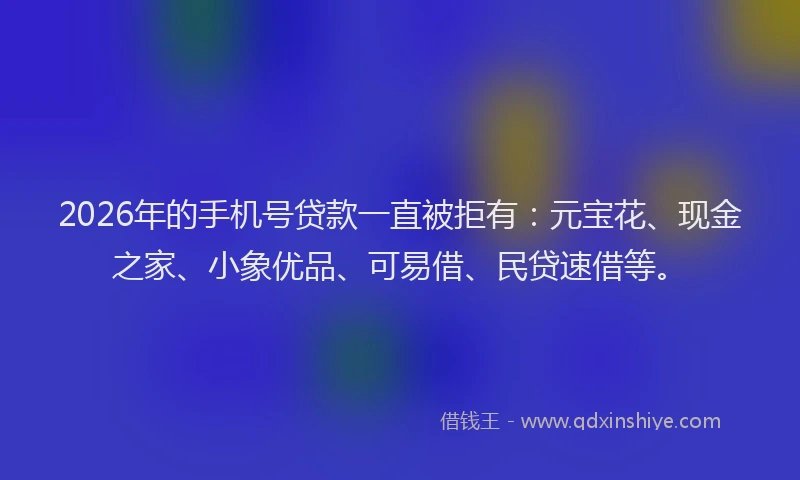 2026年的手机号贷款一直被拒有：元宝花、现金之家、小象优品、可易借、民贷速借等。