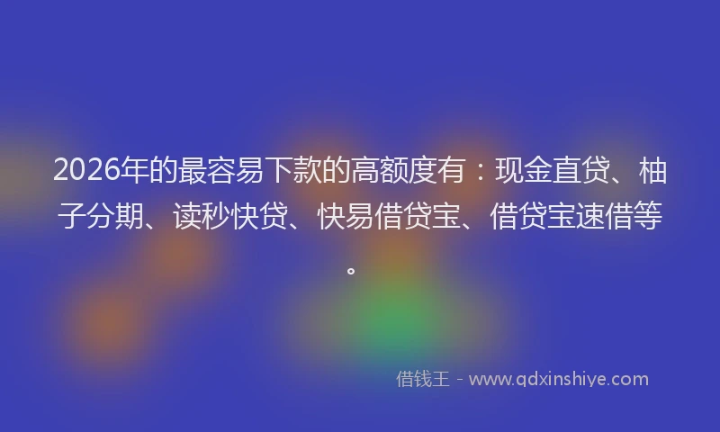 2026年的最容易下款的高额度有：现金直贷、柚子分期、读秒快贷、快易借贷宝、借贷宝速借等。