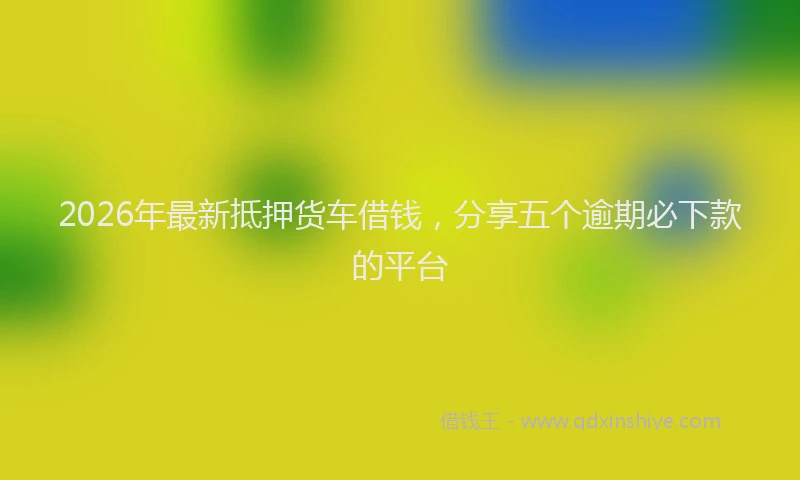 2026年最新抵押货车借钱，分享五个逾期必下款的平台