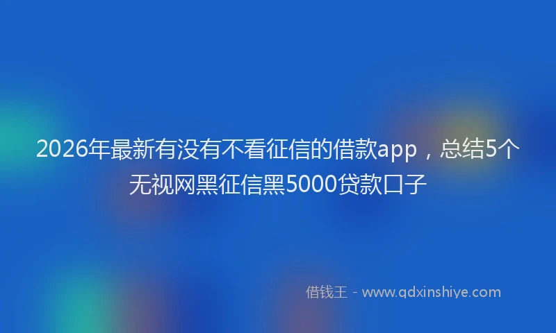 2026年最新有没有不看征信的借款app，总结5个无视网黑征信黑5000贷款口子