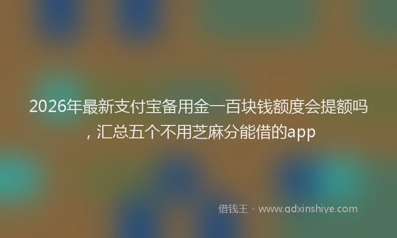 2026年最新支付宝备用金一百块钱额度会提额吗，汇总五个不用芝麻分能借的app