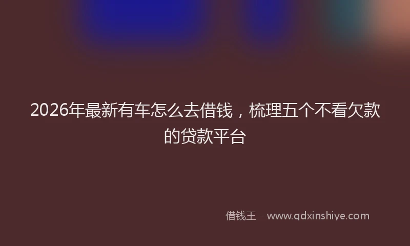 2026年最新有车怎么去借钱，梳理五个不看欠款的贷款平台