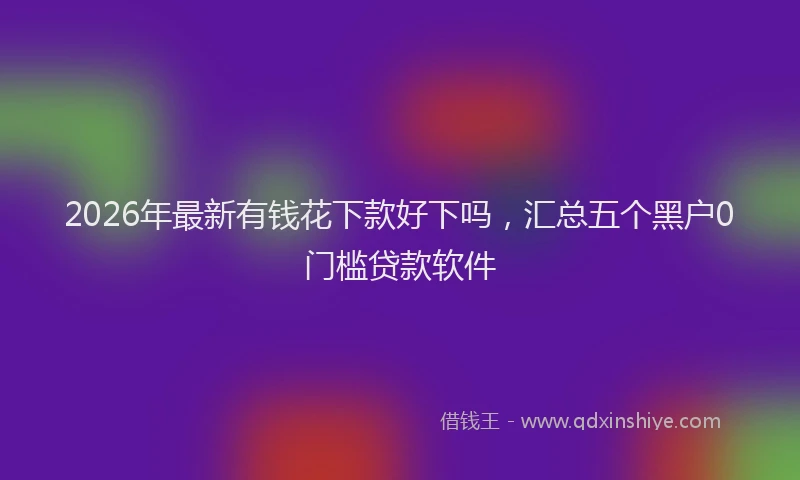 2026年最新有钱花下款好下吗，汇总五个黑户0门槛贷款软件