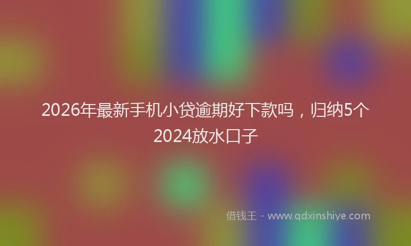 2026年最新手机小贷逾期好下款吗，归纳5个2024放水口子