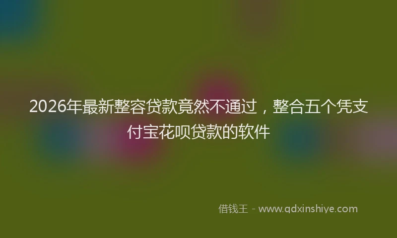 2026年最新整容贷款竟然不通过，整合五个凭支付宝花呗贷款的软件
