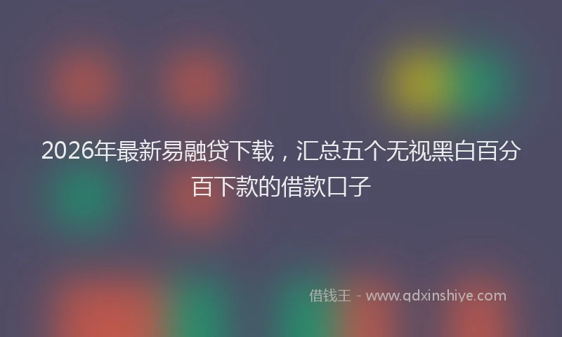 2026年最新易融贷下载，汇总五个无视黑白百分百下款的借款口子