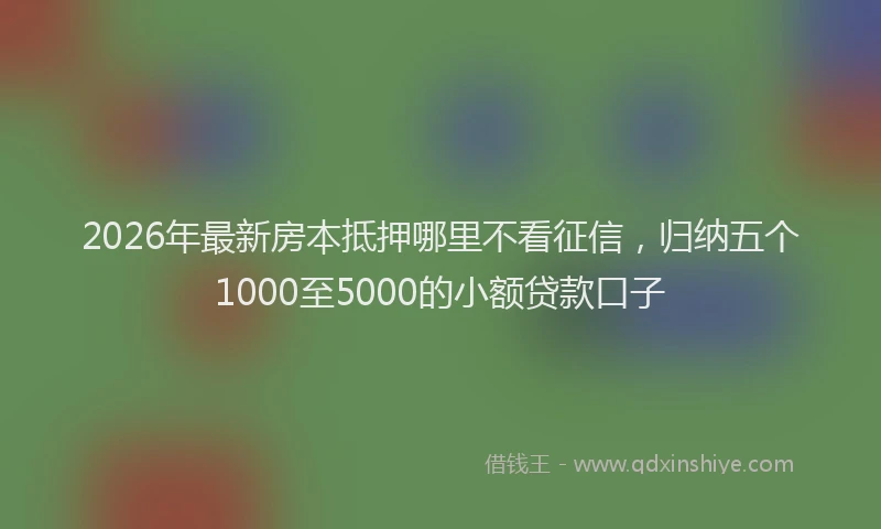 2026年最新房本抵押哪里不看征信，归纳五个1000至5000的小额贷款口子
