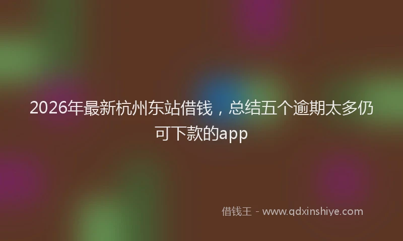 2026年最新杭州东站借钱，总结五个逾期太多仍可下款的app