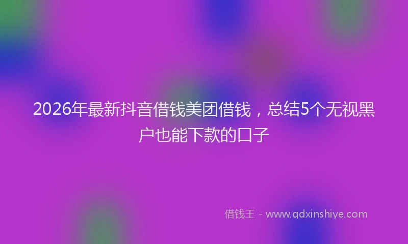 2026年最新抖音借钱美团借钱，总结5个无视黑户也能下款的口子
