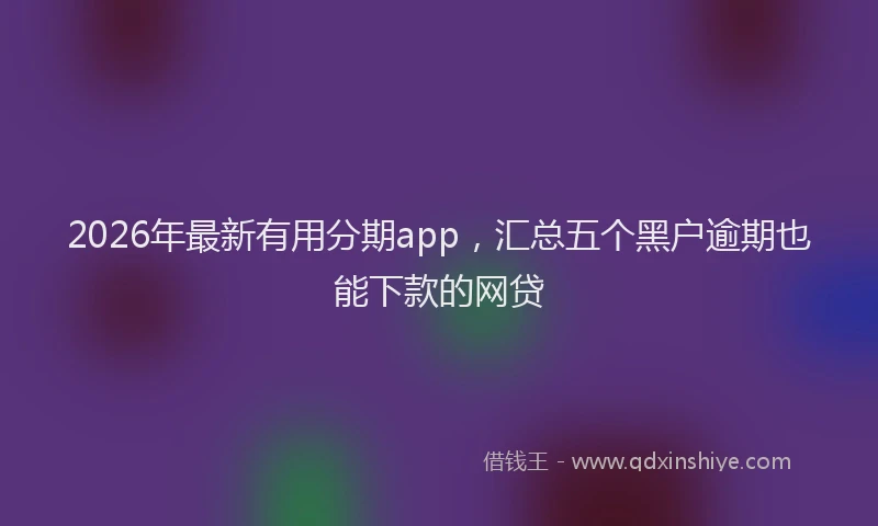 2026年最新有用分期app，汇总五个黑户逾期也能下款的网贷