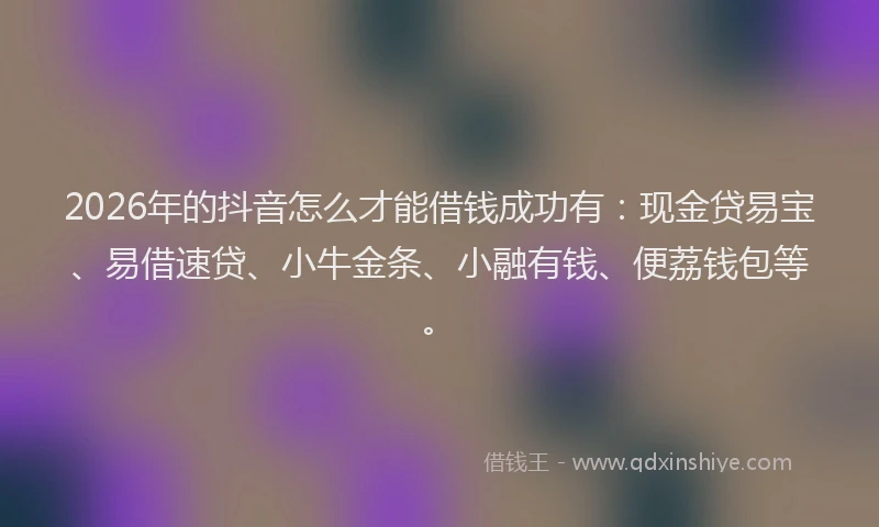 2026年的抖音怎么才能借钱成功有：现金贷易宝、易借速贷、小牛金条、小融有钱、便荔钱包等。