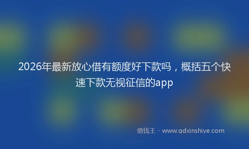 2026年最新放心借有额度好下款吗，概括五个快速下款无视征信的app