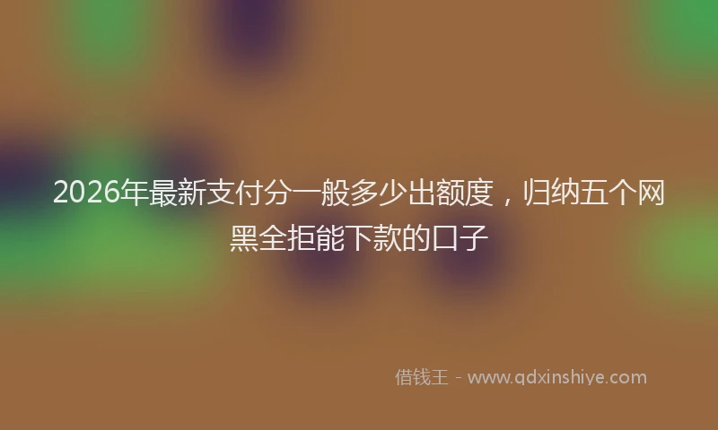 2026年最新支付分一般多少出额度，归纳五个网黑全拒能下款的口子