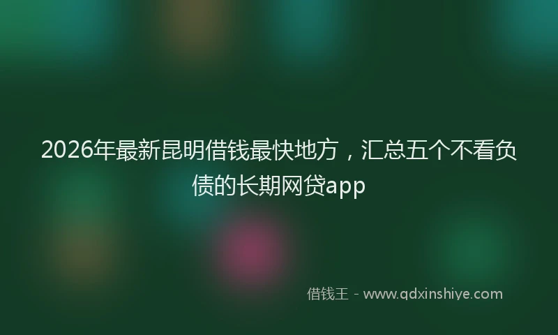 2026年最新昆明借钱最快地方，汇总五个不看负债的长期网贷app