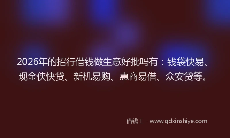 2026年的招行借钱做生意好批吗有：钱袋快易、现金侠快贷、新机易购、惠商易借、众安贷等。