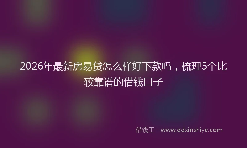 2026年最新房易贷怎么样好下款吗，梳理5个比较靠谱的借钱口子