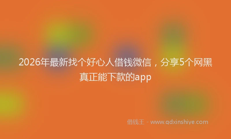 2026年最新找个好心人借钱微信，分享5个网黑真正能下款的app